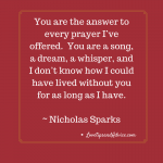 Love quotes - Nicholas Sparks - You are the answer to every prayer I've offered